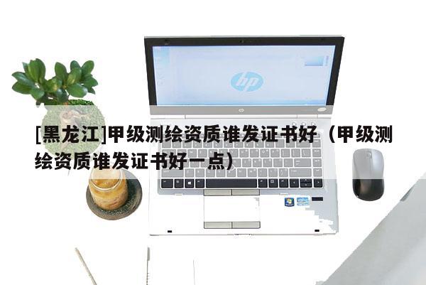 [黑龍江]甲級測繪資質誰發(fā)證書好（甲級測繪資質誰發(fā)證書好一點）