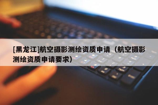 [黑龍江]航空攝影測繪資質(zhì)申請（航空攝影測繪資質(zhì)申請要求）