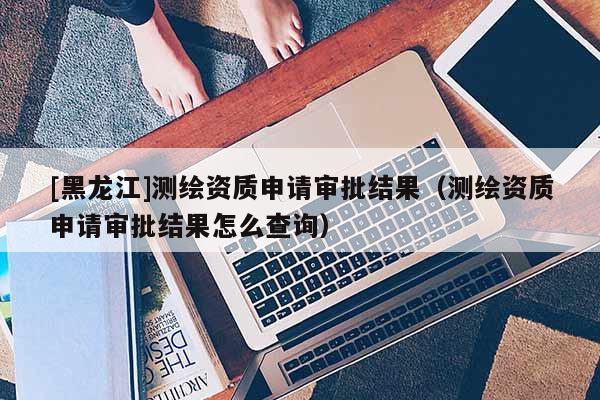 [黑龍江]測繪資質(zhì)申請審批結(jié)果（測繪資質(zhì)申請審批結(jié)果怎么查詢）