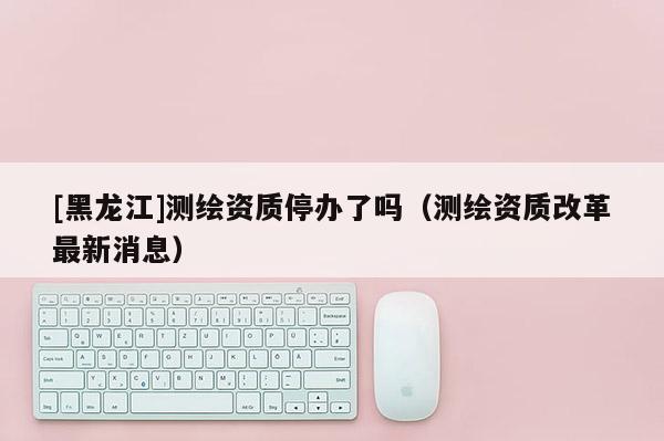 [黑龍江]測繪資質(zhì)停辦了嗎（測繪資質(zhì)改革最新消息）