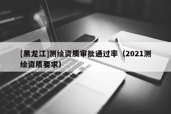 [黑龍江]測繪資質(zhì)審批通過率（2021測繪資質(zhì)要求）