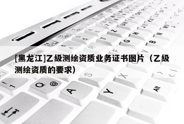 [黑龍江]乙級(jí)測(cè)繪資質(zhì)業(yè)務(wù)證書圖片（乙級(jí)測(cè)繪資質(zhì)的要求）