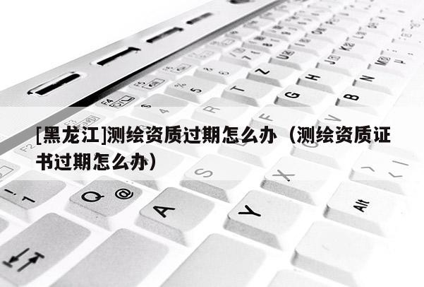 [黑龍江]測繪資質(zhì)過期怎么辦（測繪資質(zhì)證書過期怎么辦）