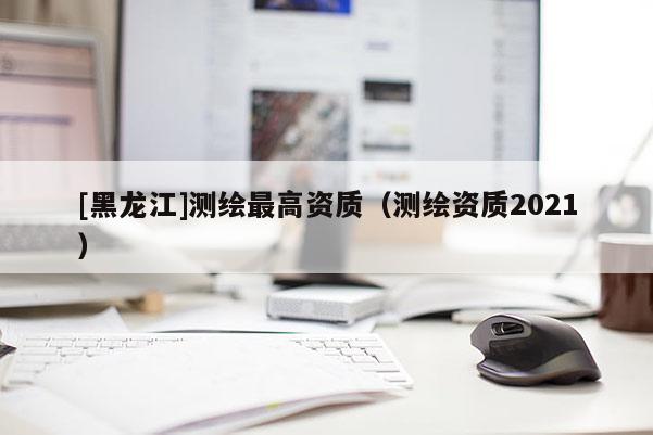 [黑龍江]測繪最高資質(zhì)（測繪資質(zhì)2021）