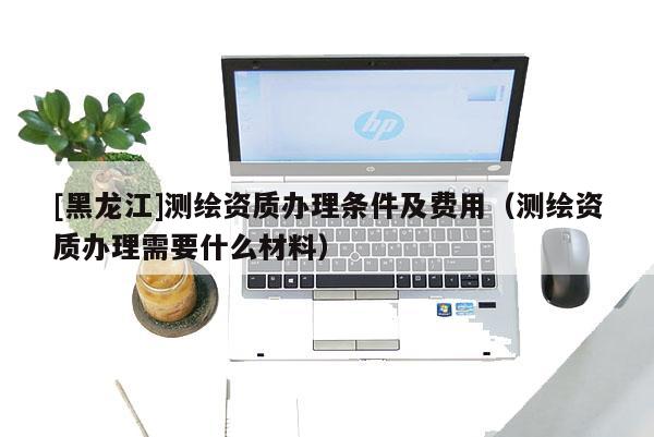[黑龍江]測(cè)繪資質(zhì)辦理?xiàng)l件及費(fèi)用（測(cè)繪資質(zhì)辦理需要什么材料）