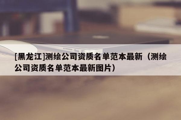 [黑龍江]測繪公司資質(zhì)名單范本最新（測繪公司資質(zhì)名單范本最新圖片）