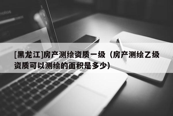 [黑龍江]房產(chǎn)測繪資質(zhì)一級（房產(chǎn)測繪乙級資質(zhì)可以測繪的面積是多少）