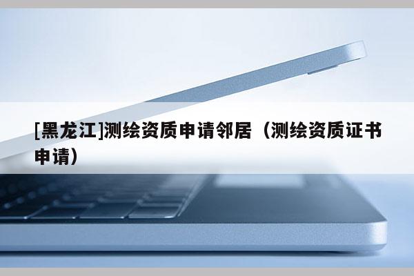 [黑龍江]測(cè)繪資質(zhì)申請(qǐng)鄰居（測(cè)繪資質(zhì)證書申請(qǐng)）