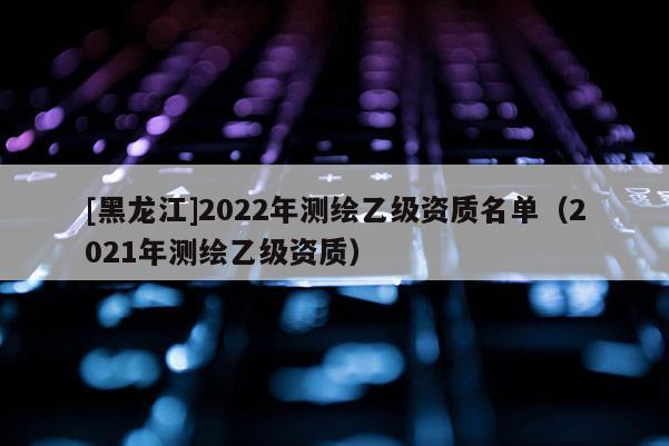 [黑龍江]2022年測繪乙級資質(zhì)名單（2021年測繪乙級資質(zhì)）