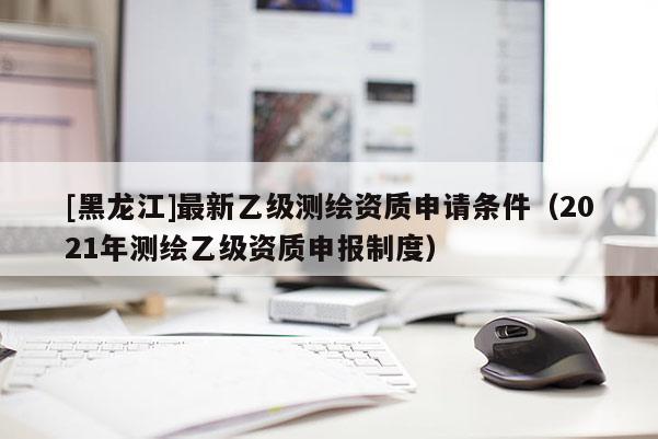 [黑龍江]最新乙級測繪資質(zhì)申請條件（2021年測繪乙級資質(zhì)申報制度）