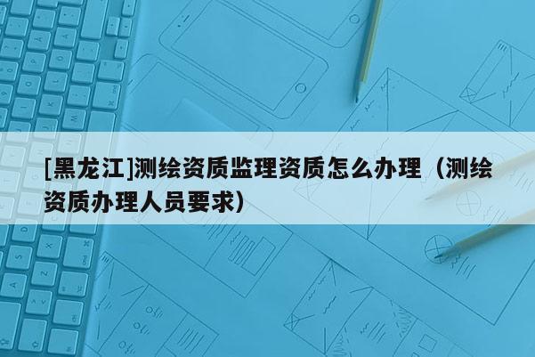 [黑龍江]測繪資質(zhì)監(jiān)理資質(zhì)怎么辦理（測繪資質(zhì)辦理人員要求）