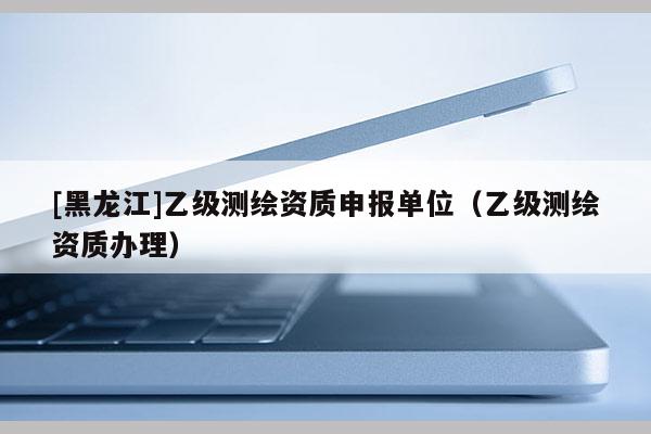 [黑龍江]乙級(jí)測(cè)繪資質(zhì)申報(bào)單位（乙級(jí)測(cè)繪資質(zhì)辦理）