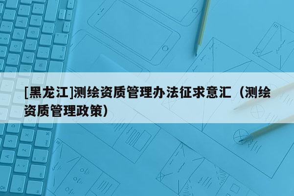 [黑龍江]測(cè)繪資質(zhì)管理辦法征求意匯（測(cè)繪資質(zhì)管理政策）