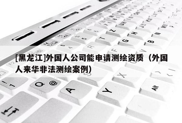 [黑龍江]外國人公司能申請測繪資質（外國人來華非法測繪案例）