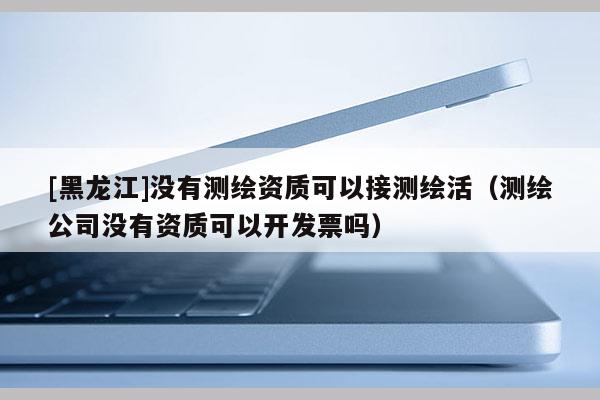 [黑龍江]沒有測繪資質(zhì)可以接測繪活（測繪公司沒有資質(zhì)可以開發(fā)票嗎）