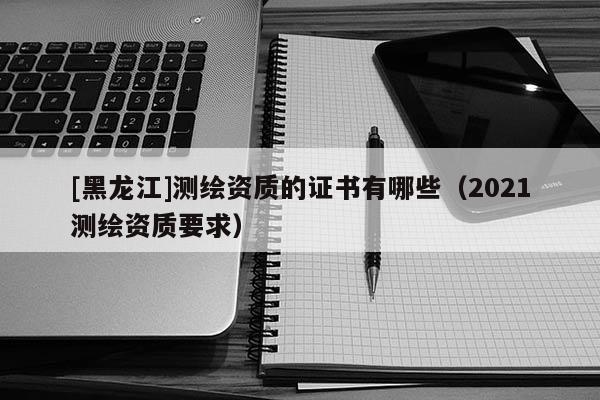 [黑龍江]測(cè)繪資質(zhì)的證書有哪些（2021測(cè)繪資質(zhì)要求）