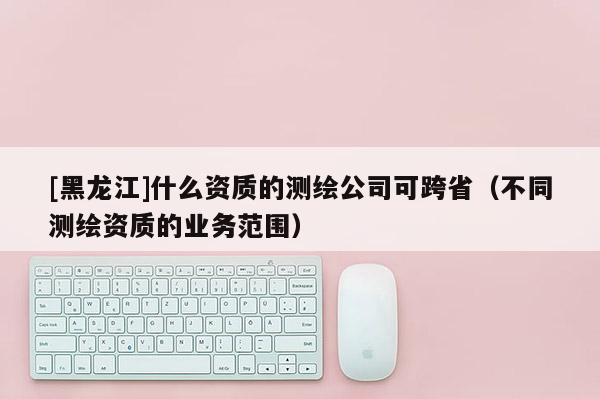 [黑龍江]什么資質(zhì)的測繪公司可跨?。ú煌瑴y繪資質(zhì)的業(yè)務范圍）