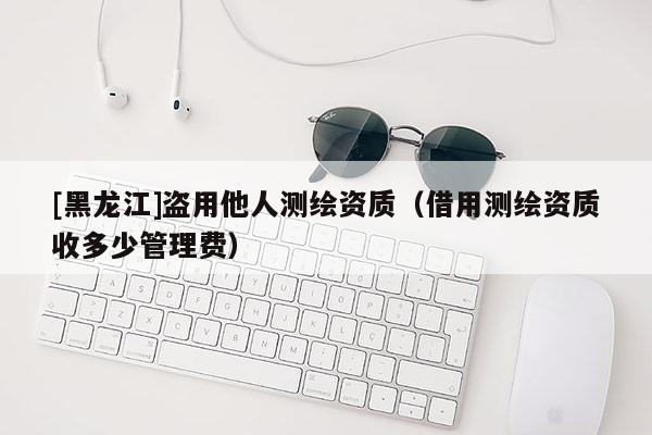 [黑龍江]盜用他人測繪資質(zhì)（借用測繪資質(zhì)收多少管理費(fèi)）