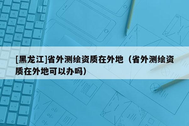 [黑龍江]省外測(cè)繪資質(zhì)在外地（省外測(cè)繪資質(zhì)在外地可以辦嗎）