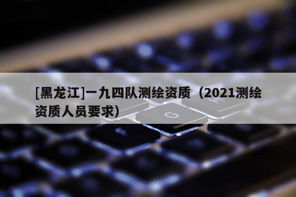 [黑龍江]一九四隊測繪資質（2021測繪資質人員要求）