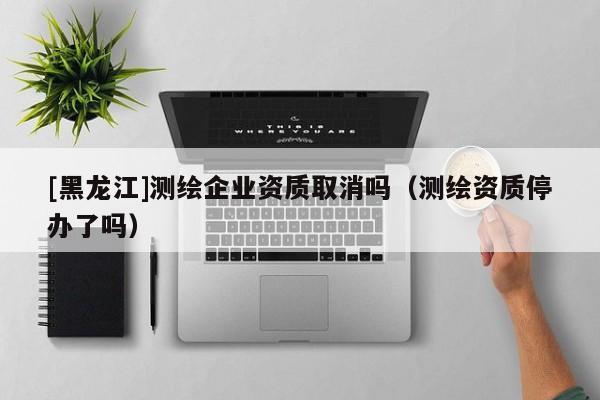 [黑龍江]測(cè)繪企業(yè)資質(zhì)取消嗎（測(cè)繪資質(zhì)停辦了嗎）