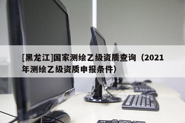 [黑龍江]國(guó)家測(cè)繪乙級(jí)資質(zhì)查詢（2021年測(cè)繪乙級(jí)資質(zhì)申報(bào)條件）