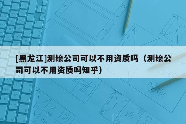 [黑龍江]測(cè)繪公司可以不用資質(zhì)嗎（測(cè)繪公司可以不用資質(zhì)嗎知乎）