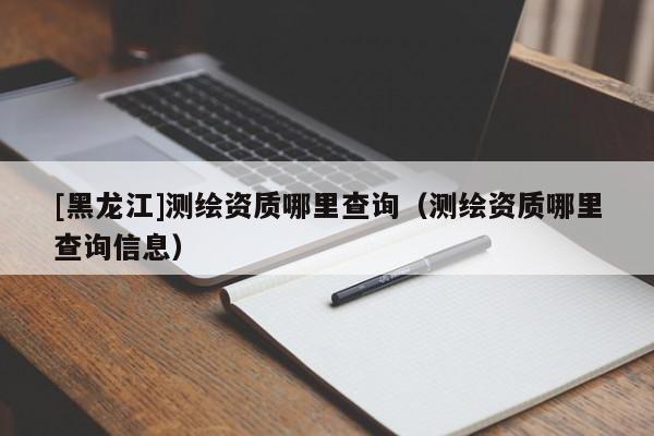 [黑龍江]測繪資質(zhì)哪里查詢（測繪資質(zhì)哪里查詢信息）