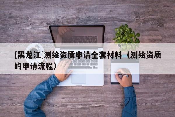 [黑龍江]測繪資質(zhì)申請全套材料（測繪資質(zhì)的申請流程）