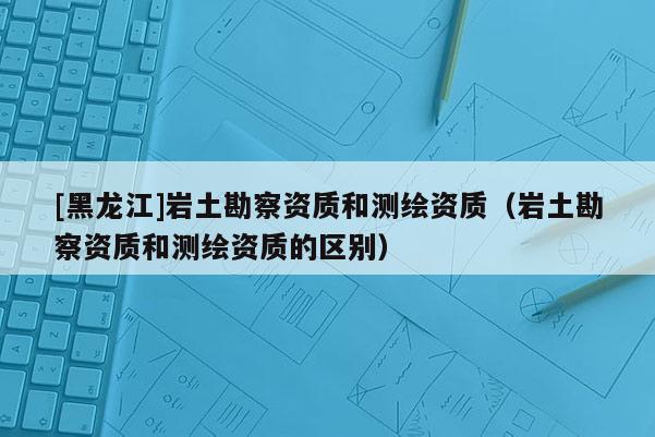 [黑龍江]巖土勘察資質(zhì)和測繪資質(zhì)（巖土勘察資質(zhì)和測繪資質(zhì)的區(qū)別）