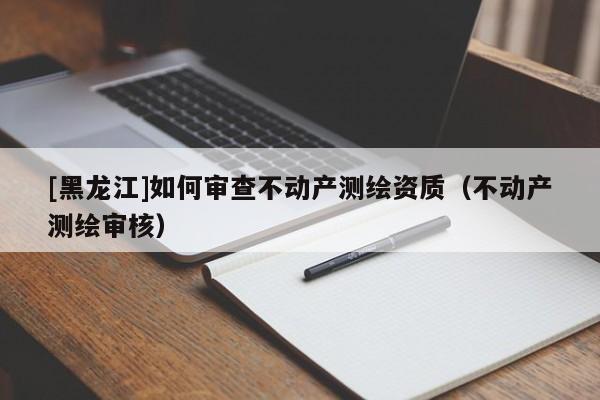 [黑龍江]如何審查不動(dòng)產(chǎn)測(cè)繪資質(zhì)（不動(dòng)產(chǎn)測(cè)繪審核）