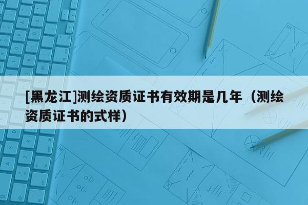 [黑龍江]測繪資質證書有效期是幾年（測繪資質證書的式樣）