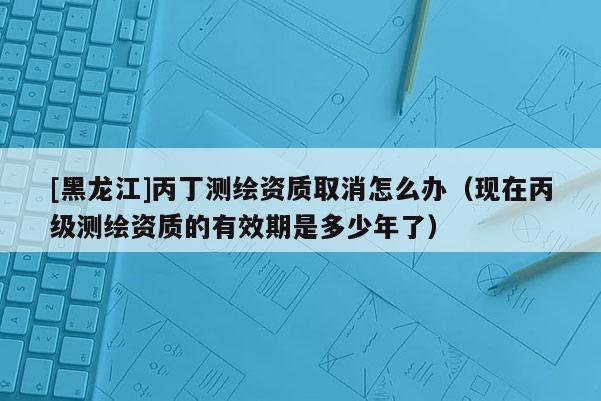 [黑龍江]丙丁測(cè)繪資質(zhì)取消怎么辦（現(xiàn)在丙級(jí)測(cè)繪資質(zhì)的有效期是多少年了）