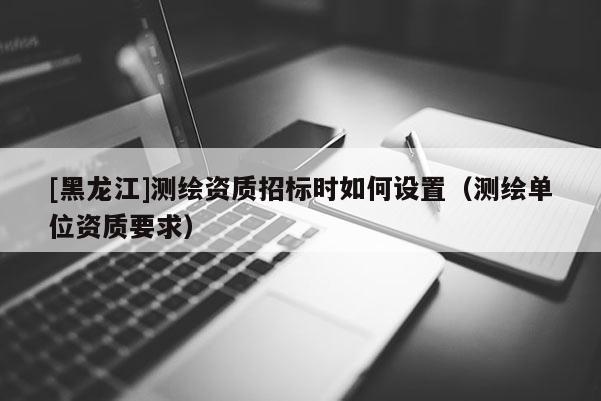 [黑龍江]測繪資質(zhì)招標時如何設(shè)置（測繪單位資質(zhì)要求）