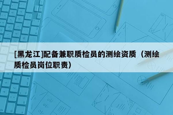 [黑龍江]配備兼職質(zhì)檢員的測(cè)繪資質(zhì)（測(cè)繪質(zhì)檢員崗位職責(zé)）