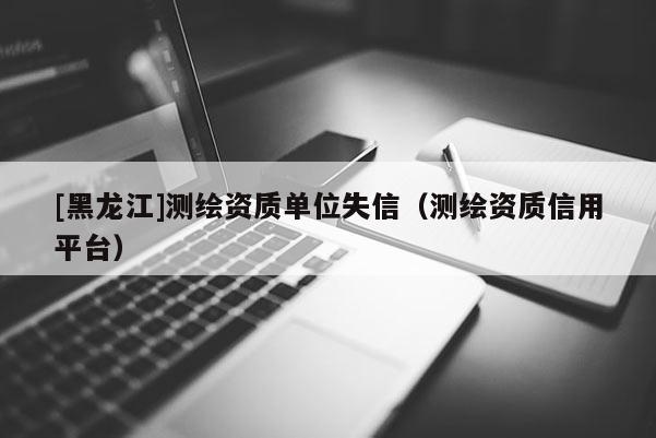 [黑龍江]測(cè)繪資質(zhì)單位失信（測(cè)繪資質(zhì)信用平臺(tái)）