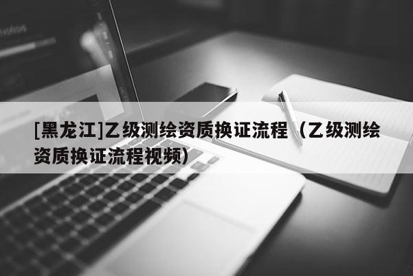 [黑龍江]乙級測繪資質(zhì)換證流程（乙級測繪資質(zhì)換證流程視頻）