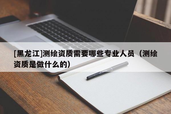 [黑龍江]測(cè)繪資質(zhì)需要哪些專(zhuān)業(yè)人員（測(cè)繪資質(zhì)是做什么的）