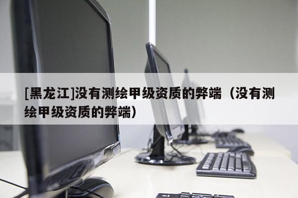 [黑龍江]沒有測(cè)繪甲級(jí)資質(zhì)的弊端（沒有測(cè)繪甲級(jí)資質(zhì)的弊端）