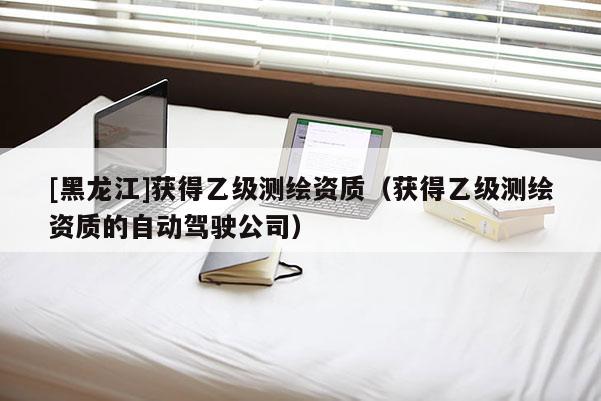 [黑龍江]獲得乙級(jí)測(cè)繪資質(zhì)（獲得乙級(jí)測(cè)繪資質(zhì)的自動(dòng)駕駛公司）