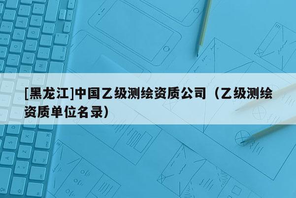 [黑龍江]中國乙級(jí)測(cè)繪資質(zhì)公司（乙級(jí)測(cè)繪資質(zhì)單位名錄）