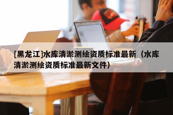 [黑龍江]水庫清淤測(cè)繪資質(zhì)標(biāo)準(zhǔn)最新（水庫清淤測(cè)繪資質(zhì)標(biāo)準(zhǔn)最新文件）