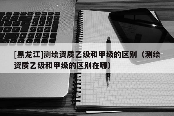 [黑龍江]測繪資質(zhì)乙級和甲級的區(qū)別（測繪資質(zhì)乙級和甲級的區(qū)別在哪）