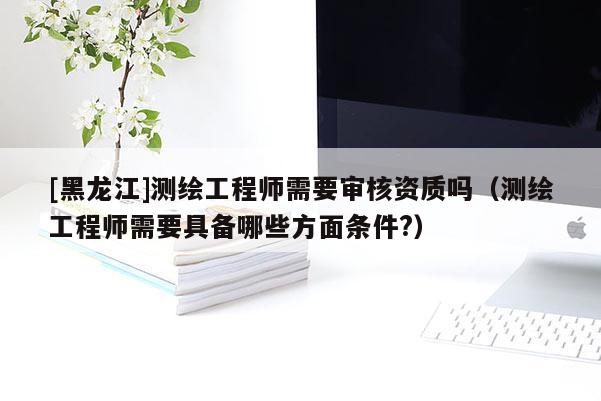 [黑龍江]測(cè)繪工程師需要審核資質(zhì)嗎（測(cè)繪工程師需要具備哪些方面條件?）