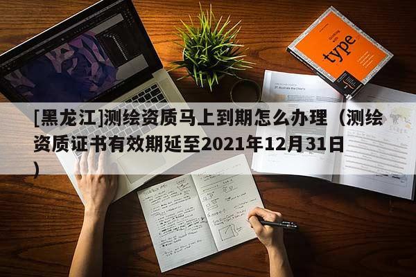 [黑龍江]測繪資質馬上到期怎么辦理（測繪資質證書有效期延至2021年12月31日）