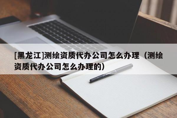 [黑龍江]測繪資質代辦公司怎么辦理（測繪資質代辦公司怎么辦理的）