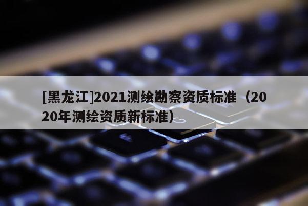 [黑龍江]2021測繪勘察資質(zhì)標準（2020年測繪資質(zhì)新標準）