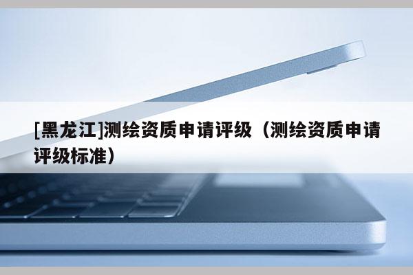 [黑龍江]測(cè)繪資質(zhì)申請(qǐng)?jiān)u級(jí)（測(cè)繪資質(zhì)申請(qǐng)?jiān)u級(jí)標(biāo)準(zhǔn)）