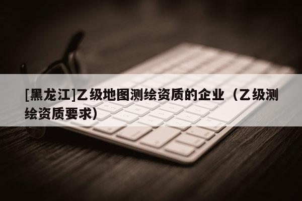 [黑龍江]乙級地圖測繪資質(zhì)的企業(yè)（乙級測繪資質(zhì)要求）