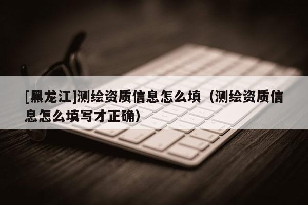 [黑龍江]測繪資質(zhì)信息怎么填（測繪資質(zhì)信息怎么填寫才正確）